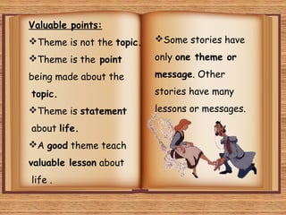 Valuable points:
Theme is not the topic.

Some stories have

Theme is the point

only one theme or

being made about the

message. Other

topic.
Theme is statement
about life.
A good theme teach
valuable lesson about
life .

stories have many
lessons or messages.

 