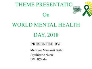 THEME PRESENTATION
On
WORLD MENTAL HEALTH
DAY, 2018
PRESENTED BY:
Merilyne Msmawii Beiho
Psychiatric Nurse
DMHP,Siaha
 