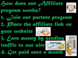 How does our Affiliate
program works?
1. Join our partner program
2. Place the affiliate link on
your website
3. Earn money by sending
traffic to our site
4. Get paid once a month