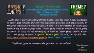 Special Theme Quiz
Compiled by- PG Quizhouse (Partha Gupta)
Date: 2nd August, 2020
Time: 10 pm onwards
Hello, this is your quiz-friend Partha Gupta. Over the years I have conducted
so many quiz contests and got your illustrious presence and appreciation. In
this grim situation of Lockdown due to Covid- 19, I have started an online quiz
series in my Facebook page titled ‘Theme Quiz Journey’ which has been going
on since 10th May, ‘20 the birthday of ‘Father of Indian Quiz’- Neil O’Brien.
So, I am going to place a Special Theme Quiz (10 qsn.) in my FB link:
https://www.facebook.com/partha.gupta.56. Time- 10 pm. Onwards.
So friends, gear up to answer the questions as the earliest!
 