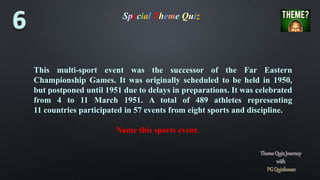 Special Theme Quiz
This multi-sport event was the successor of the Far Eastern
Championship Games. It was originally scheduled to be held in 1950,
but postponed until 1951 due to delays in preparations. It was celebrated
from 4 to 11 March 1951. A total of 489 athletes representing
11 countries participated in 57 events from eight sports and discipline.
Name this sports event.
 