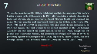 Special Theme Quiz
‘X’ was born on August 18, 1900, in Allahabad and later became one of the world’s
leading women in the 20th century. In 1921, after receiving a private education in
India and abroad, she got married to Ranjit Sitaram Pandit and changed her
name. She was arrested and imprisoned thrice by the British in the years 1932-
1933, 1940 and 1942-1943 in connection with civil disobedience movements. In
1953, she became the first woman to be elected president of the UN General
Assembly and she headed the eighth session. In the late 1960s, though she left
politics due to personal reasons, her commitment brought her back in 1970s by
protesting against the Emergency rule (1975) imposed by Indira Gandhi. Her own
writings include -- 'So I Became a Minister' (1939) and 'Prison Days' (1946).
Identify ‘X’.
 