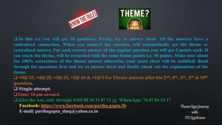 In this set you will get 10 questions. Firstly, try to answer them. All the answers have a
centralized connection. When you connect the answers, will automatically get the theme or
centralized answer. For each correct answer of the regular question you will get 5 points each. If
you crack the theme, will be rewarded with the same bonus points i.e; 50 points. Make sure about
the 100% correctness of the theme answer otherwise, your score sheet will be nullified! Read
through the questions first and try to answer them and finally check out the explanations of the
theme.
 +50/-25, +40/-20, +30/-15, +20/-10 & +10/-5 for Theme answer after the 2nd, 4th , 6th , 8th & 10th
question.
 Single attempt.
Time: 10 pm onward.
 Give the Ans. only through SMS 98 30 31 87 21 or WhatsApp- 76 87 84 24 17
Facebook: https://www.facebook.com/partha.gupta.56
E-mail: parthagupta_dmq@yahoo.co.in
 