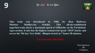 Special Theme Quiz
This train was introduced in 1988, by then Railways
Minister Madhavrao Scindia. This all-air-conditioned
superfast train clocks a maximum speed of 150km/hr. on the Faridabad-
Agra section. It also has the highest commercial speed - 89.87 km/hr. and
covers the 704 km. New Delhi - Bhopal stretch in 7 hours 50 minutes.
Can you name this train?
 