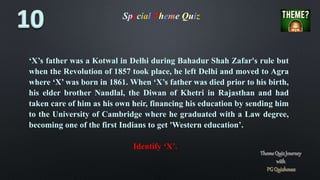 Special Theme Quiz
‘X’s father was a Kotwal in Delhi during Bahadur Shah Zafar's rule but
when the Revolution of 1857 took place, he left Delhi and moved to Agra
where ‘X’ was born in 1861. When ‘X’s father was died prior to his birth,
his elder brother Nandlal, the Diwan of Khetri in Rajasthan and had
taken care of him as his own heir, financing his education by sending him
to the University of Cambridge where he graduated with a Law degree,
becoming one of the first Indians to get 'Western education’.
Identify ‘X’.
 