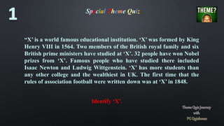 Special Theme Quiz
“X’ is a world famous educational institution. ‘X’ was formed by King
Henry VIII in 1564. Two members of the British royal family and six
British prime ministers have studied at ‘X’. 32 people have won Nobel
prizes from ‘X’. Famous people who have studied there included
Isaac Newton and Ludwig Wittgenstein. ‘X’ has more students than
any other college and the wealthiest in UK. The first time that the
rules of association football were written down was at ‘X’ in 1848.
Identify ‘X’.
 