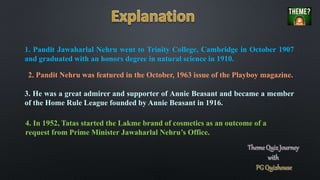 1. Pandit Jawaharlal Nehru went to Trinity College, Cambridge in October 1907
and graduated with an honors degree in natural science in 1910.
2. Pandit Nehru was featured in the October, 1963 issue of the Playboy magazine.
3. He was a great admirer and supporter of Annie Beasant and became a member
of the Home Rule League founded by Annie Beasant in 1916.
4. In 1952, Tatas started the Lakme brand of cosmetics as an outcome of a
request from Prime Minister Jawaharlal Nehru’s Office.
 