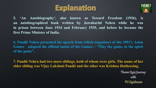 6. Pandit Nehru presented his speech from which organisers of the 1951’s Asian
Games adopted the official motto of the Games— "Play the game, in the spirit
of the game".
7. Pandit Nehru had two more siblings, both of whom were girls. The name of her
elder sibling was Vijay Lakshmi Pandit and the other was Krishna Hutheesing.
5. ‘An Autobiography’, also known as Toward Freedom (1936), is
an autobiographical book written by Jawaharlal Nehru while he was
in prison between June 1934 and February 1935, and before he became the
first Prime Minister of India.
 