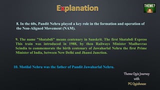 9. The name "Shatabdi" means centenary in Sanskrit. The first Shatabdi Express
This train was introduced in 1988, by then Railways Minister Madhavrao
Scindia to commemorate the birth centenary of Jawaharlal Nehru the first Prime
Minister of India, between New Delhi and Jhansi Junction.
10. Motilal Nehru was the father of Pandit Jawaharlal Nehru.
8. In the 60s, Pandit Nehru played a key role in the formation and operation of
the Non-Aligned Movement (NAM).
 