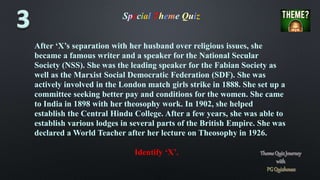 Special Theme Quiz
After ‘X’s separation with her husband over religious issues, she
became a famous writer and a speaker for the National Secular
Society (NSS). She was the leading speaker for the Fabian Society as
well as the Marxist Social Democratic Federation (SDF). She was
actively involved in the London match girls strike in 1888. She set up a
committee seeking better pay and conditions for the women. She came
to India in 1898 with her theosophy work. In 1902, she helped
establish the Central Hindu College. After a few years, she was able to
establish various lodges in several parts of the British Empire. She was
declared a World Teacher after her lecture on Theosophy in 1926.
Identify ‘X’.
 
