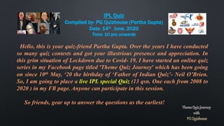 IPL Quiz
Compiled by- PG Quizhouse (Partha Gupta)
Date: 14th June, 2020
Time: 10 pm onwards
Hello, this is your quiz-friend Partha Gupta. Over the years I have conducted
so many quiz contests and got your illustrious presence and appreciation. In
this grim situation of Lockdown due to Covid- 19, I have started an online quiz
series in my Facebook page titled ‘Theme Quiz Journey’ which has been going
on since 10th May, ‘20 the birthday of ‘Father of Indian Quiz’- Neil O’Brien.
So, I am going to place a live IPL special Quiz (13 qsn. One each from 2008 to
2020 ) in my FB page. Anyone can participate in this session.
So friends, gear up to answer the questions as the earliest!
 