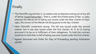 Finally
• The Plaintiffs argued that cl. 32 relates only to disputes arising out of any bill
of lading ‘issued hereunder’ – that is, under the charter party of Apr. 21 1961;
whereas the Merak bill of lading was issued under the later charter of Sept.
1961, the owners of the Merak not being party to the Apr. Charter.
• Held: Plaintiffs’ contention wrong. The bill was issued under the second
charter: but it was also issued under the first charter, W. D. & Co having
procured it to be so in fulfilment of their obligations. To hold the contrary
would be to hold that no bill of lading was ever issued under the first charter.
• Appeal dismissed and Order for Stay of Proceeding pending Arbitration
upheld.
 