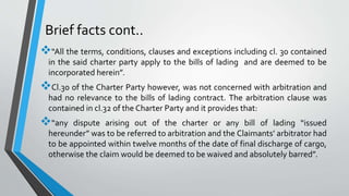 Brief facts cont..
“All the terms, conditions, clauses and exceptions including cl. 30 contained
in the said charter party apply to the bills of lading and are deemed to be
incorporated herein”.
Cl.30 of the Charter Party however, was not concerned with arbitration and
had no relevance to the bills of lading contract. The arbitration clause was
contained in cl.32 of the Charter Party and it provides that:
“any dispute arising out of the charter or any bill of lading “issued
hereunder” was to be referred to arbitration and the Claimants’ arbitrator had
to be appointed within twelve months of the date of final discharge of cargo,
otherwise the claim would be deemed to be waived and absolutely barred”.
 