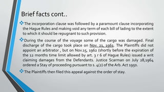 Brief facts cont..
The incorporation clause was followed by a paramount clause incorporating
the Hague Rules and making void any term of each bill of lading to the extent
to which it should be repugnant to such provision.
During the course of the voyage some of the cargo was damaged. Final
discharge of the cargo took place on Nov. 21, 1961. The Plaintiffs did not
appoint an arbitrator , but on Nov.15, 1962 (shortly before the expiration of
the 12 months time limit allowed by art. 3 r 6 of Hague Rules) issued a writ
claiming damages from the Defendants. Justice Scarman on July 28,1964
ordered a Stay of proceeding pursuant to s. 4(2) of the Arb. Act 1950.
The Plaintiffs then filed this appeal against the order of stay.
 