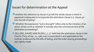 Issues for determination at the Appeal
whether the reference to clause cl.30 left the whole clause in which it
appeared inadequate to incorporate the arbitration clause (i.e. clause 32)
into the bill of lading?
Whether the expression “suit is brought” refers only to the initiation of an
action at law court or whether it includes also the commencement of the
arbitration proceedings?
SELLERS, DAVIES AND RUSELL, L.JJ held that the arbitration clause in the
Charter Party of Apr. 21, 1961 was incorporated in and applicable to the
contract evidenced by the bills of lading, and the order staying proceedings
was rightly made.
 