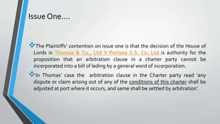 Issue One….
The Plaintiffs’ contention on issue one is that the decision of the House of
Lords in Thomas & Co., Ltd V Portsea S.S. Co. Ltd is authority for the
proposition that an arbitration clause in a charter party cannot be
incorporated into a bill of lading by a general word of incorporation.
In Thomas’ case the arbitration clause in the Charter party read ‘any
dispute or claim arising out of any of the conditions of this charter shall be
adjusted at port where it occurs, and same shall be settled by arbitration’.
 