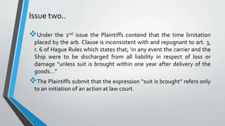 Issue two..
Under the 2nd issue the Plaintiffs contend that the time limitation
placed by the arb. Clause is inconsistent with and repugnant to art. 3,
r. 6 of Hague Rules which states that; ‘in any event the carrier and the
Ship were to be discharged from all liability in respect of loss or
damage “unless suit is brought within one year after delivery of the
goods…”
The Plaintiffs submit that the expression “suit is brought” refers only
to an initiation of an action at law court.
 