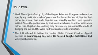 Issue two..
• Held: The object of art.3 r.6, of the Hague Rules would appear to be not to
specify any particular mode of procedure for the settlement of disputes but
rather to ensure that such disputes are speedily notified and speedily
settled. Since the parties have by their contract chosen to opt for arbitration
rather than litigation, by so doing they have merely prescribed the mode of
bringing the suit and the word ‘suit’ does not exclude arbitration.
• The L.JJ refused to follow the United States Federal Court of Appeal
decision in Sun Shipping Co., Inc. v De Fosse & Tanghe, Solel Bonel Ltd
which held otherwise.
 