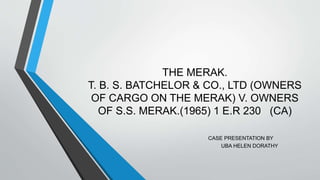 THE MERAK.
T. B. S. BATCHELOR & CO., LTD (OWNERS
OF CARGO ON THE MERAK) V. OWNERS
OF S.S. MERAK.(1965) 1 E.R 230 (CA)
CASE PRESENTATION BY
UBA HELEN DORATHY
 