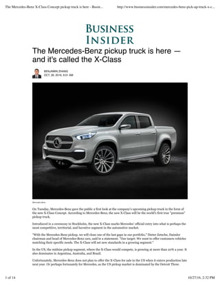 The Mercedes-Benz pickup truck is here —
and it's called the X-Class
BENJAMIN ZHANG
OCT. 26, 2016, 9:01 AM
Mercedes-Benz
On Tuesday, Mercedes-Benz gave the public a first look at the company's upcoming pickup truck in the form of
the new X-Class Concept. According to Mercedes-Benz, the new X-Class will be the world's first true "premium"
pickup truck.
Introduced in a ceremony in Stockholm, the new X-Class marks Mercedes' official entry into what is perhaps the
most competitive, territorial, and lucrative segment in the automotive market.
"With the Mercedes-Benz pickup, we will close one of the last gaps in our portfolio," Dieter Zetsche, Daimler
chairman and head of Mercedes-Benz cars, said in a statement. "Our target: We want to offer customers vehicles
matching their specific needs. The X-Class will set new standards in a growing segment."
In the US, the midsize pickup segment, where the X-Class would compete, is growing at more than 20% a year. It
also dominates in Argentina, Australia, and Brazil.
Unfortunately, Mercedes-Benz does not plan to offer the X-Class for sale in the US when it enters production late
next year. Or perhaps fortunately for Mercedes, as the US pickup market is dominated by the Detroit Three.
The Mercedes-Benz X-Class Concept pickup truck is here - Busin... http://www.businessinsider.com/mercedes-benz-pick-up-truck-x-c...
1 of 14 10/27/16, 2:32 PM
 