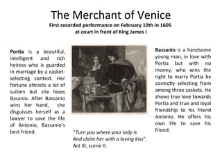 The Merchant of Venice
First recorded performance on February 10th in 1605
at court in front of King James I
Portia is a beautiful,
intelligent and rich
heiress who is guarded
in marriage by a casket-
selecting contest. Her
fortune attracts a lot of
suitors but she loves
Basanio. After Bassanio
wins her hand, she
disguisses herself as a
lawyer to save the life
of Antonio, Bassanio’s
best friend.
Bassanio is a handsome
young man, in love with
Portia but with no
money, who wins the
right to marry Portia by
correctly selecting from
among three caskets. He
shows true love towards
Portia and true and loyal
friendship to his friend
Antonio. He offers his
own life to save his
friend.“Turn you where your lady is
And claim her with a loving kiss”.
Act III, scene II.
 
