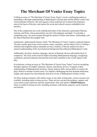 The Merchant Of Venice Essay Topics
Crafting an essay on "The Merchant of Venice Essay Topics" can be a challenging endeavor,
demanding a thorough understanding of Shakespeare's intricate play and the ability to delve into
various thematic elements. The task requires a keen analytical eye to dissect the characters,
unravel the layers of the plot, and explore the social and cultural contexts embedded in the
narrative.
One of the complexities lies in the multifaceted nature of the characters, particularly Shylock,
Antonio, and Portia, whose personalities are rich with ambiguity and depth. To articulate a
compelling essay, one must navigate through the nuances of their motivations, relationships, and
the ethical dilemmas they grapple with.
Furthermore, addressing the themes within "The Merchant of Venice" requires a delicate balance.
The play touches upon issues such as justice, mercy, prejudice, and the nature of love. Crafting a
coherent and insightful analysis demands not only a mastery of literary analysis but also a
nuanced understanding of the socio-historical background that influenced Shakespeare's work.
Additionally, the play's structure, language, and use of dramatic devices add another layer of
complexity. The essay writer must be adept at decoding Shakespearean language, recognizing
symbolism, and unraveling the intricate plot twists that contribute to the overall impact of the
play.
In conclusion, writing an essay on "The Merchant of Venice Essay Topics" involves navigating
through a tapestry of complex characters, themes, and literary devices. It requires a deep
understanding of Shakespearean literature, literary analysis skills, and an ability to connect the
play's themes to broader societal issues. It is indeed a challenging task that demands dedication,
insight, and a passion for unraveling the intricacies of one of Shakespeare's timeless works.
For those seeking assistance with similar essays or any other writing tasks, various resources are
available, including online writing services. These services can provide guidance, support, and
even custom essays tailored to specific requirements. One such option is HelpWriting.net,
where a wealth of writing services, including assistance with literary analyses, can be explored
and utilized.
The Merchant Of Venice Essay TopicsThe Merchant Of Venice Essay Topics
 