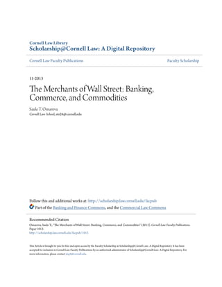 Cornell Law Library
Scholarship@Cornell Law: A Digital Repository
Cornell Law Faculty Publications Faculty Scholarship
11-2013
The Merchants of Wall Street: Banking,
Commerce, and Commodities
Saule T. Omarova
Cornell Law School, sto24@cornell.edu
Follow this and additional works at: http://scholarship.law.cornell.edu/facpub
Part of the Banking and Finance Commons, and the Commercial Law Commons
This Article is brought to you for free and open access by the Faculty Scholarship at Scholarship@Cornell Law: A Digital Repository. It has been
accepted for inclusion in Cornell Law Faculty Publications by an authorized administrator of Scholarship@Cornell Law: A Digital Repository. For
more information, please contact jmp8@cornell.edu.
Recommended Citation
Omarova, Saule T., "The Merchants of Wall Street: Banking, Commerce, and Commodities" (2013). Cornell Law Faculty Publications.
Paper 1013.
http://scholarship.law.cornell.edu/facpub/1013
 