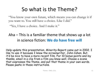 So what is the Theme?
“You know your own future, which means you can change it if
you want to. You still have a choice. Like I did.”
“Yes, I have a choice. And I make it.”
Aha – This is a familiar theme that shows up a lot
in science fiction: We do have free will
Help update this presentation. Minority Report came out in 2002. I
like to use it because I know the screenwriter, John Cohen. But,
it’d be nice to have a more recent film. For 10 bonus points and my
thanks, email in a clip from a film you know well. Choose a scene
that expresses the theme, and put that theme in your own words.
Please paste in these instructions.
Theme - ENGL 151L 12
 