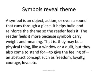 Symbols reveal theme
A symbol is an object, action, or even a sound
that runs through a piece. It helps build and
reinforce the theme so the reader feels it. The
reader feels it more because symbols carry
weight and meaning. That is, they may be a
physical thing, like a window or a quilt, but they
also come to stand for—to give the feeling of—
an abstract concept such as freedom, loyalty,
courage, love etc.
Theme - ENGL 151L 13
 