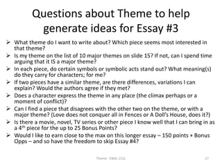 Questions about Theme to help
generate ideas for Essay #3
 What theme do I want to write about? Which piece seems most interested in
that theme?
 Is my theme on the list of 10 major themes on slide 15? If not, can I spend time
arguing that it IS a major theme?
 In each piece, do certain symbols or symbolic acts stand out? What meaning(s)
do they carry for characters; for me?
 If two pieces have a similar theme, are there differences, variations I can
explain? Would the authors agree if they met?
 Does a character express the theme in any place (the climax perhaps or a
moment of conflict)?
 Can I find a piece that disagrees with the other two on the theme, or with a
major theme? (Love does not conquer all in Fences or A Doll’s House, does it?)
 Is there a movie, novel, TV series or other piece I know well that I can bring in as
a 4th piece for the up to 25 Bonus Points?
 Would I like to earn close to the max on this longer essay – 150 points + Bonus
Opps – and so have the freedom to skip Essay #4?
Theme - ENGL 151L 17
 