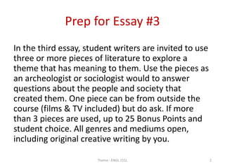 Prep for Essay #3
In the third essay, student writers are invited to use
three or more pieces of literature to explore a
theme that has meaning to them. Use the pieces as
an archeologist or sociologist would to answer
questions about the people and society that
created them. One piece can be from outside the
course (films & TV included) but do ask. If more
than 3 pieces are used, up to 25 Bonus Points and
student choice. All genres and mediums open,
including original creative writing by you.
Theme - ENGL 151L 2
 
