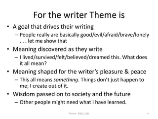 For the writer Theme is
• A goal that drives their writing
– People really are basically good/evil/afraid/brave/lonely
. . . let me show that
• Meaning discovered as they write
– I lived/survived/felt/believed/dreamed this. What does
it all mean?
• Meaning shaped for the writer’s pleasure & peace
– This all means something. Things don’t just happen to
me; I create out of it.
• Wisdom passed on to society and the future
– Other people might need what I have learned.
Theme - ENGL 151L 4
 