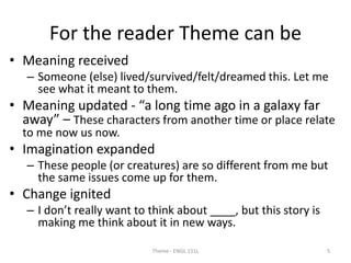 For the reader Theme can be
• Meaning received
– Someone (else) lived/survived/felt/dreamed this. Let me
see what it meant to them.
• Meaning updated - “a long time ago in a galaxy far
away” – These characters from another time or place relate
to me now us now.
• Imagination expanded
– These people (or creatures) are so different from me but
the same issues come up for them.
• Change ignited
– I don’t really want to think about ____, but this story is
making me think about it in new ways.
Theme - ENGL 151L 5
 