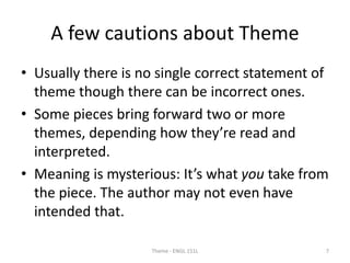 A few cautions about Theme
• Usually there is no single correct statement of
theme though there can be incorrect ones.
• Some pieces bring forward two or more
themes, depending how they’re read and
interpreted.
• Meaning is mysterious: It’s what you take from
the piece. The author may not even have
intended that.
Theme - ENGL 151L 7
 