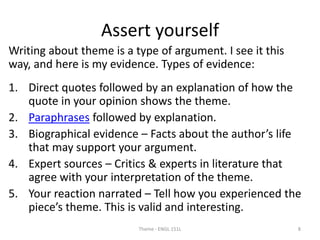 Assert yourself
Writing about theme is a type of argument. I see it this
way, and here is my evidence. Types of evidence:
1. Direct quotes followed by an explanation of how the
quote in your opinion shows the theme.
2. Paraphrases followed by explanation.
3. Biographical evidence – Facts about the author’s life
that may support your argument.
4. Expert sources – Critics & experts in literature that
agree with your interpretation of the theme.
5. Your reaction narrated – Tell how you experienced the
piece’s theme. This is valid and interesting.
Theme - ENGL 151L 8
 