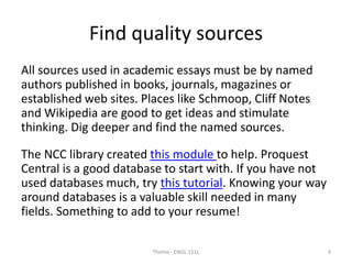 Find quality sources
All sources used in academic essays must be by named
authors published in books, journals, magazines or
established web sites. Places like Schmoop, Cliff Notes
and Wikipedia are good to get ideas and stimulate
thinking. Dig deeper and find the named sources.
The NCC library created this module to help. Proquest
Central is a good database to start with. If you have not
used databases much, try this tutorial. Knowing your way
around databases is a valuable skill needed in many
fields. Something to add to your resume!
Theme - ENGL 151L 9
 