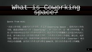 What is Coworking space?
Quote from Wiki
“共⽤用⼯工作空間，也稱共同⼯工作空間，英⽂文為 Coworking Space ，提供共同⼯工作的空
間，廣義也簡稱共同⼯工作（Coworking），⽽而「共同⼯工作」是⼀一種⼯工作的型態。︒共⽤用⼯工
作空間同時也是共同⼯工作者的社群平台，彼此若有共同價值觀且志同道合的共同⼯工作者，
多半會在共⽤用⼯工作空間⾃自然產⽣生合作。︒⼯工作者在共享的⼯工作環境、︑辦公室、︑或者空間，
都算是共同⼯工作。︒與典型的辦公環境的差異在於共同⼯工作者（Coworker）來⾃自不同公
司或組織。︒⽽而共同⼯工作者⼤大部分都是SOHO族、︑旅⾏行出差者或⼩小型⼯工作團隊。︒”
!2

 