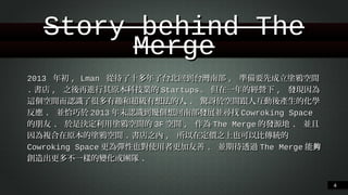 Story behind The Merge
2013 年初, Lman 從待了⼗十多年了台北回到台灣南部, 準備要先成⽴立塗鴉空間.書店,
之後再進⾏行其原本科技業的Startups. 但在⼀一年的經營下, 發現因為這個空間⽽而認識
了很多有趣和超級有想法的⼈人. 驚訝於空間跟⼈人互動後產⽣生的化學反應. 並恰巧於
2013年末認識到幾個想回南部發展並尋找Cowroking Space的朋友. 於是決定利⽤用
塗鴉空間的3F空間, 作為The Merge的發源地. 並且因為複合在原本的塗鴉空間.書店
之內, 所以在定價之上也可以比傳統的Cowroking Space更為彈性也對使⽤用者更加友
善. 並期待透過The Merge能夠創造出更多不⼀一樣的變化或團隊.
!4

 