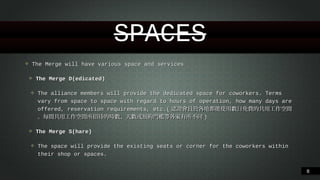 SPACES
❖

The Merge will have various space and services
❖
❖

The Merge D(edicated)
The alliance members will provide the dedicated space for coworkers. Terms vary from space to
space with regard to hours of operation, how many days are offered, reservation requirements,
etc.(認證會員於各地都能使⽤用數⽇日免費的共⽤用⼯工作空間。︒每間共⽤用⼯工作空間所招待的時數、︑天數或預約
⾨門檻等各家有所不同)

❖
❖

The Merge S(hare)
The space will provide the existing seats or corner for the coworkers within their shop or spaces.

!8

 