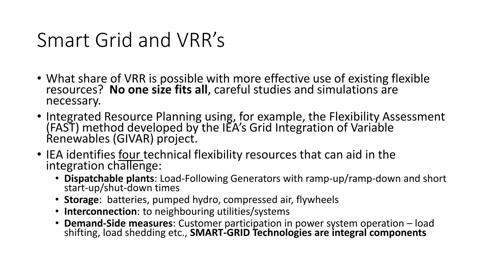 Smart Grid and VRR’s
• What share of VRR is possible with more effective use of existing flexible
resources? No one size fits all, careful studies and simulations are
necessary.
• Integrated Resource Planning using, for example, the Flexibility Assessment
(FAST) method developed by the IEA’s Grid Integration of Variable
Renewables (GIVAR) project.
• IEA identifies four technical flexibility resources that can aid in the
integration challenge:
• Dispatchable plants: Load-Following Generators with ramp-up/ramp-down and short
start-up/shut-down times
• Storage: batteries, pumped hydro, compressed air, flywheels
• Interconnection: to neighbouring utilities/systems
• Demand-Side measures: Customer participation in power system operation – load
shifting, load shedding etc., SMART-GRID Technologies are integral components
 