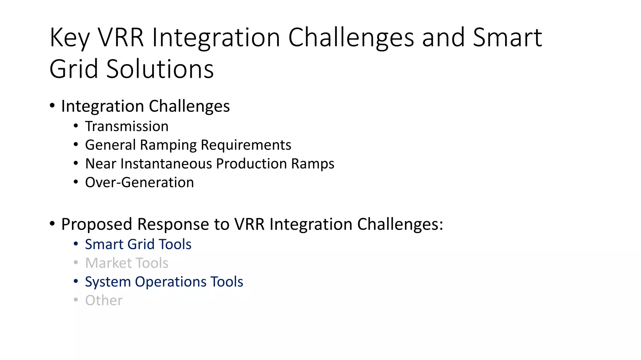 Key VRR Integration Challenges and Smart
Grid Solutions
• Integration Challenges
• Transmission
• General Ramping Requirements
• Near Instantaneous Production Ramps
• Over-Generation
• Proposed Response to VRR Integration Challenges:
• Smart Grid Tools
• Market Tools
• System Operations Tools
• Other
 