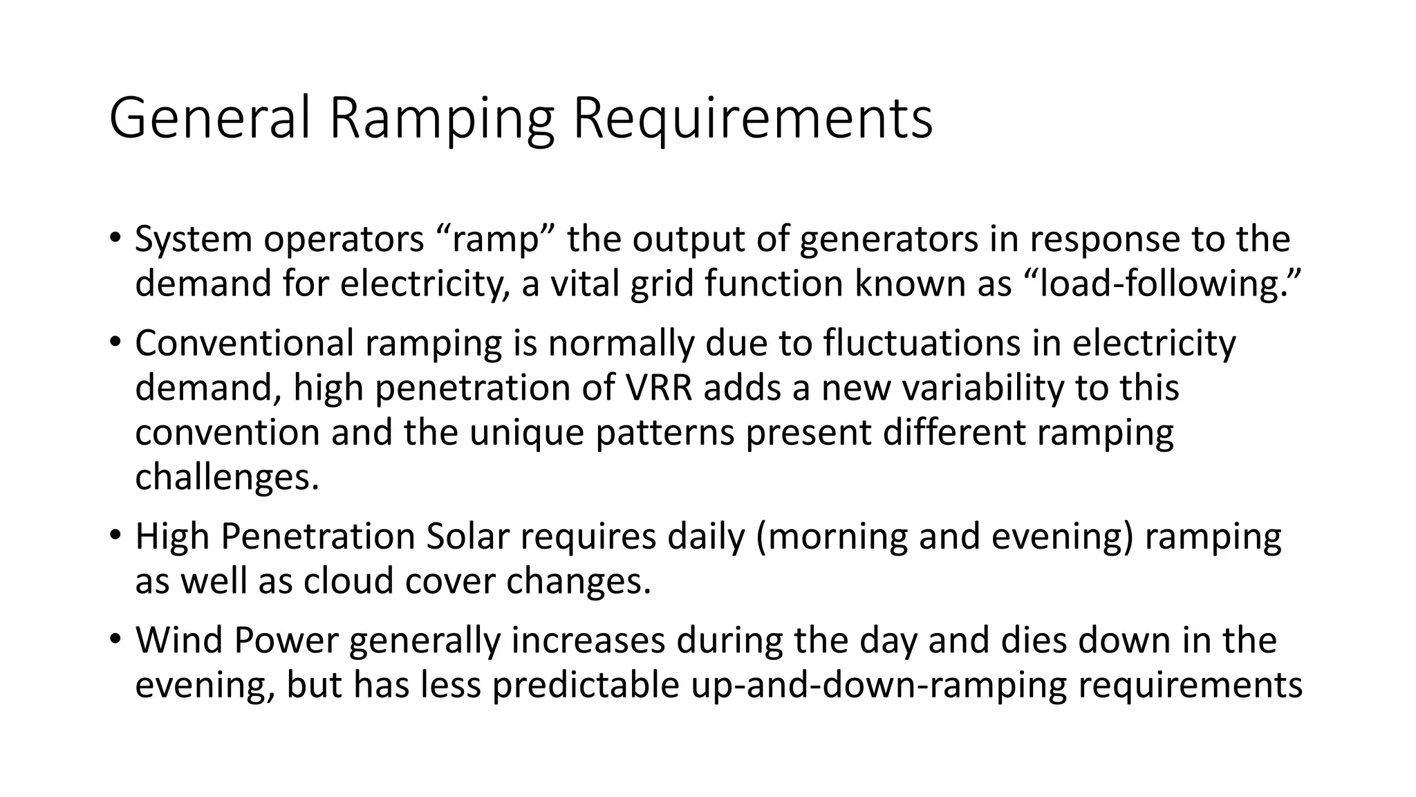 General Ramping Requirements
• System operators “ramp” the output of generators in response to the
demand for electricity, a vital grid function known as “load-following.”
• Conventional ramping is normally due to fluctuations in electricity
demand, high penetration of VRR adds a new variability to this
convention and the unique patterns present different ramping
challenges.
• High Penetration Solar requires daily (morning and evening) ramping
as well as cloud cover changes.
• Wind Power generally increases during the day and dies down in the
evening, but has less predictable up-and-down-ramping requirements
 