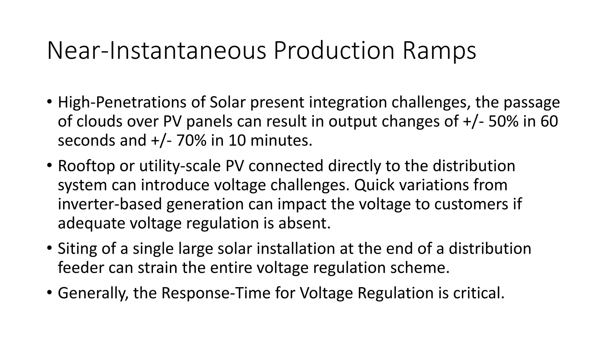 Near-Instantaneous Production Ramps
• High-Penetrations of Solar present integration challenges, the passage
of clouds over PV panels can result in output changes of +/- 50% in 60
seconds and +/- 70% in 10 minutes.
• Rooftop or utility-scale PV connected directly to the distribution
system can introduce voltage challenges. Quick variations from
inverter-based generation can impact the voltage to customers if
adequate voltage regulation is absent.
• Siting of a single large solar installation at the end of a distribution
feeder can strain the entire voltage regulation scheme.
• Generally, the Response-Time for Voltage Regulation is critical.
 