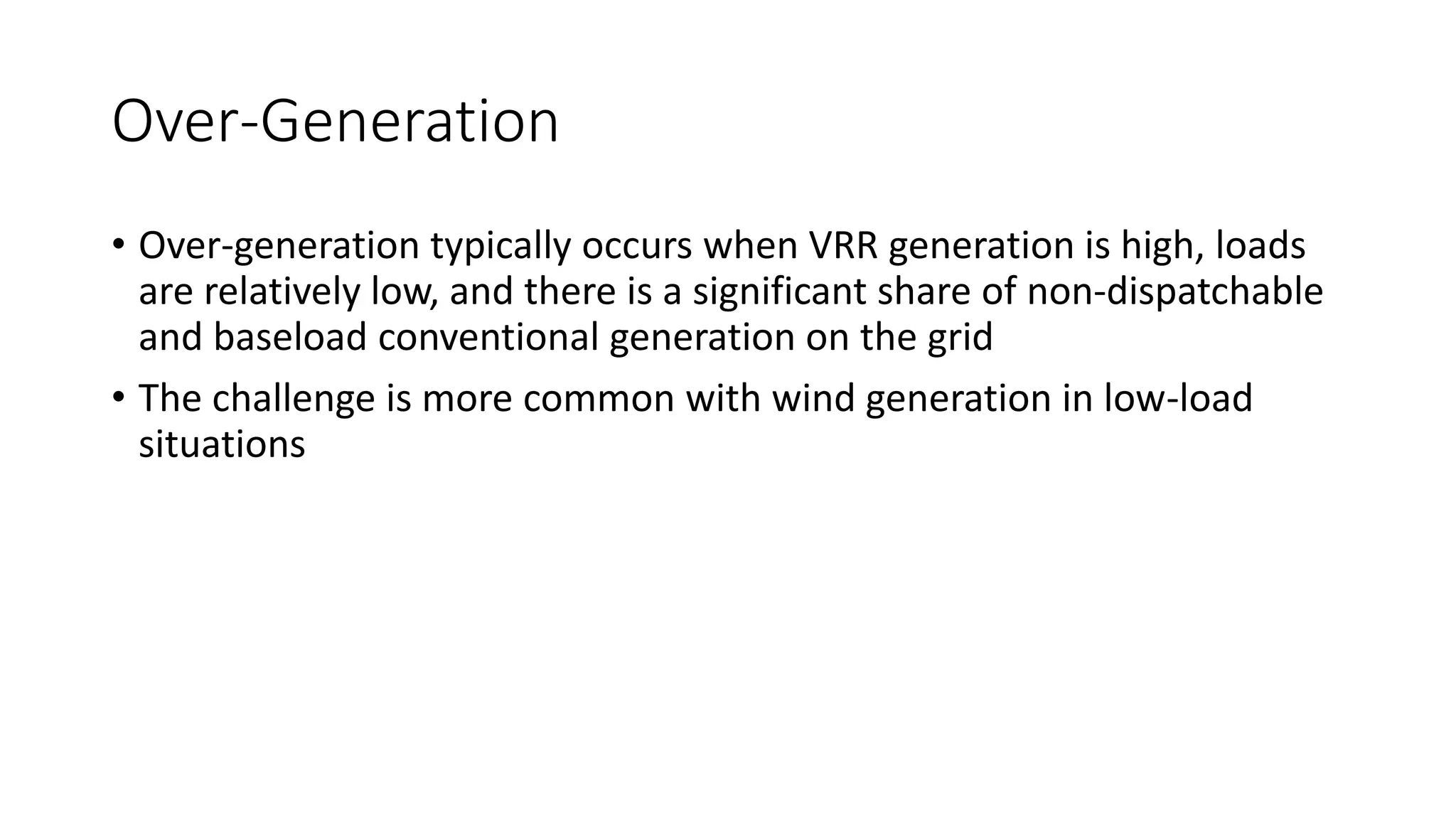 Over-Generation
• Over-generation typically occurs when VRR generation is high, loads
are relatively low, and there is a significant share of non-dispatchable
and baseload conventional generation on the grid
• The challenge is more common with wind generation in low-load
situations
 