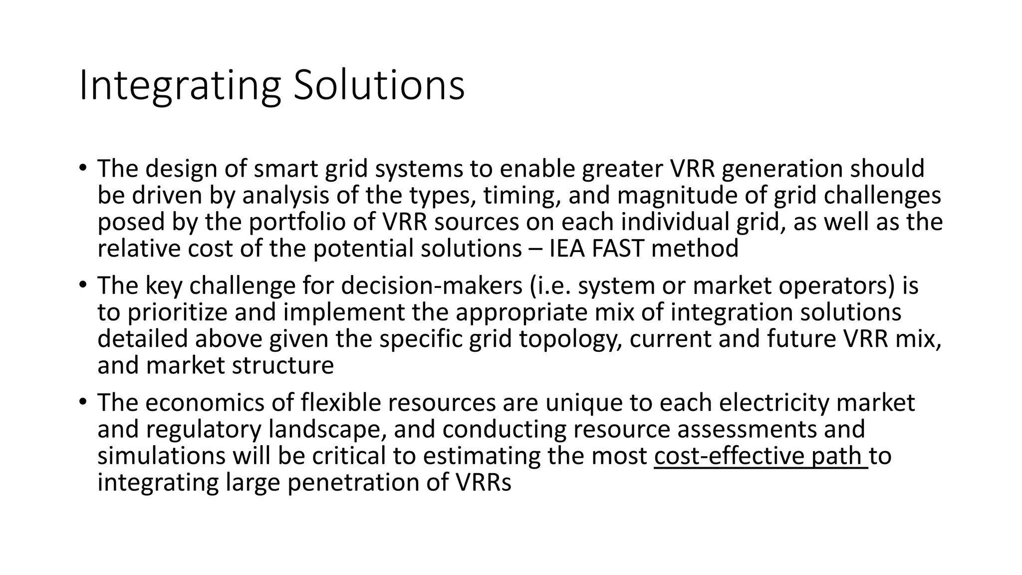 Integrating Solutions
• The design of smart grid systems to enable greater VRR generation should
be driven by analysis of the types, timing, and magnitude of grid challenges
posed by the portfolio of VRR sources on each individual grid, as well as the
relative cost of the potential solutions – IEA FAST method
• The key challenge for decision-makers (i.e. system or market operators) is
to prioritize and implement the appropriate mix of integration solutions
detailed above given the specific grid topology, current and future VRR mix,
and market structure
• The economics of flexible resources are unique to each electricity market
and regulatory landscape, and conducting resource assessments and
simulations will be critical to estimating the most cost-effective path to
integrating large penetration of VRRs
 