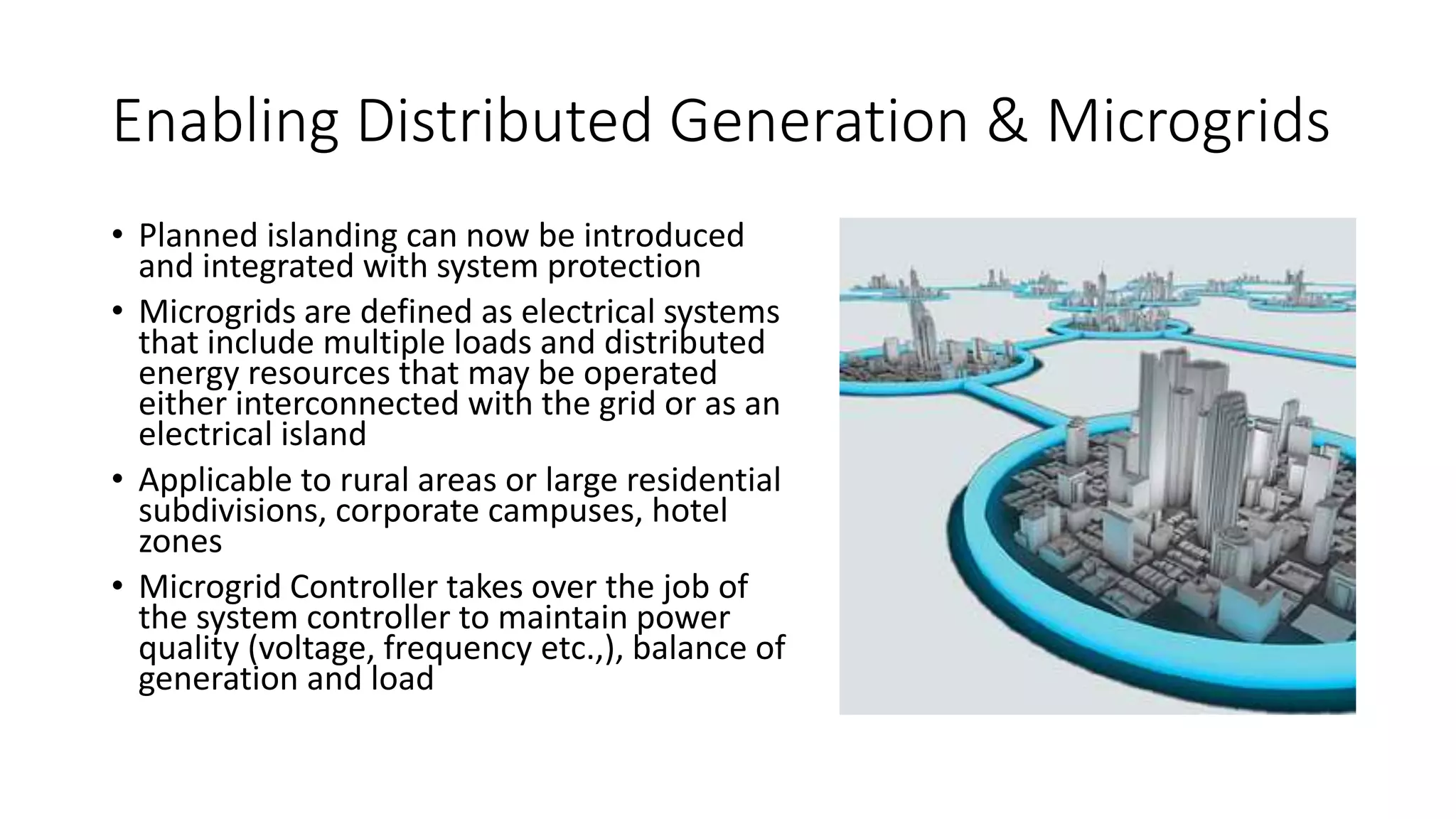 Enabling Distributed Generation & Microgrids
• Planned islanding can now be introduced
and integrated with system protection
• Microgrids are defined as electrical systems
that include multiple loads and distributed
energy resources that may be operated
either interconnected with the grid or as an
electrical island
• Applicable to rural areas or large residential
subdivisions, corporate campuses, hotel
zones
• Microgrid Controller takes over the job of
the system controller to maintain power
quality (voltage, frequency etc.,), balance of
generation and load
 