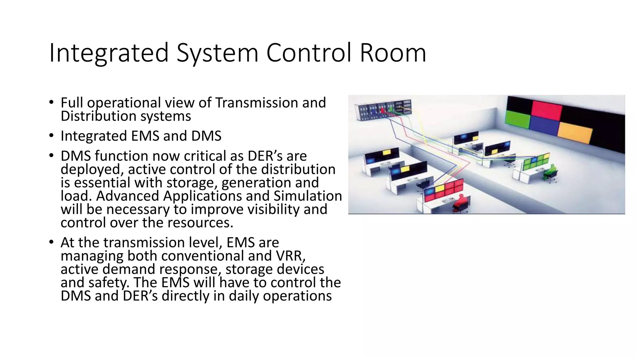 Integrated System Control Room
• Full operational view of Transmission and
Distribution systems
• Integrated EMS and DMS
• DMS function now critical as DER’s are
deployed, active control of the distribution
is essential with storage, generation and
load. Advanced Applications and Simulation
will be necessary to improve visibility and
control over the resources.
• At the transmission level, EMS are
managing both conventional and VRR,
active demand response, storage devices
and safety. The EMS will have to control the
DMS and DER’s directly in daily operations
 