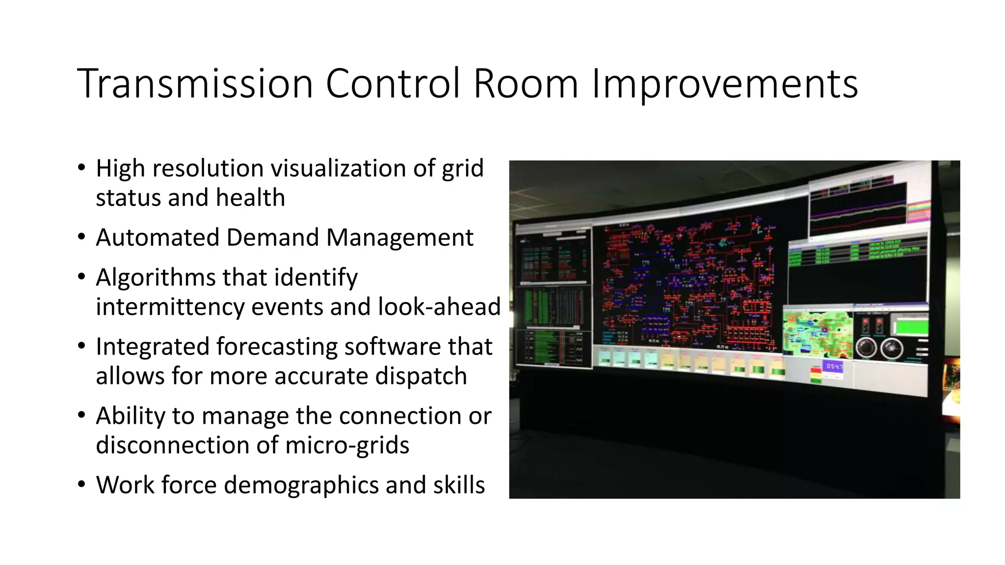 Transmission Control Room Improvements
• High resolution visualization of grid
status and health
• Automated Demand Management
• Algorithms that identify
intermittency events and look-ahead
• Integrated forecasting software that
allows for more accurate dispatch
• Ability to manage the connection or
disconnection of micro-grids
• Work force demographics and skills
 