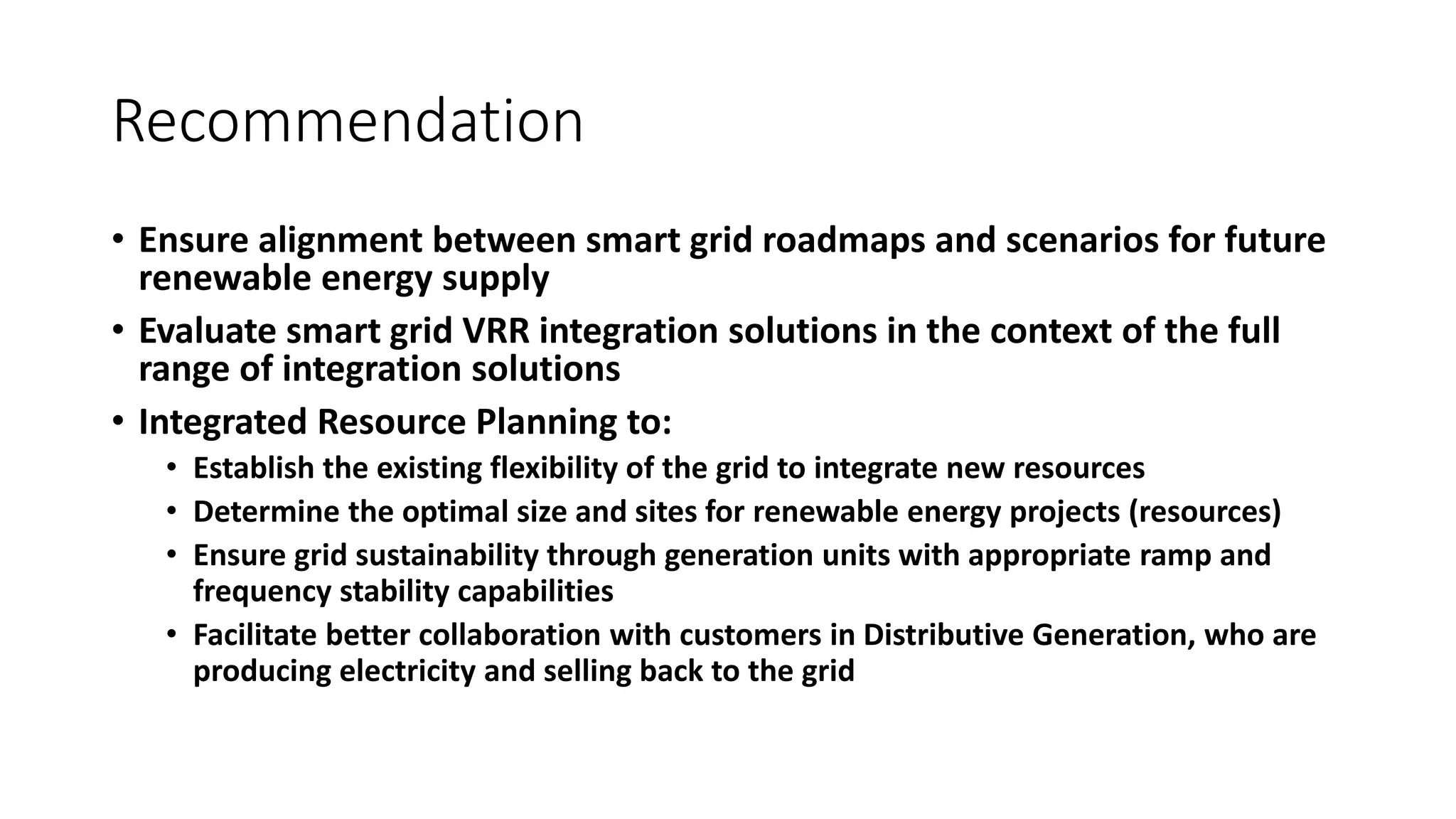 Recommendation
• Ensure alignment between smart grid roadmaps and scenarios for future
renewable energy supply
• Evaluate smart grid VRR integration solutions in the context of the full
range of integration solutions
• Integrated Resource Planning to:
• Establish the existing flexibility of the grid to integrate new resources
• Determine the optimal size and sites for renewable energy projects (resources)
• Ensure grid sustainability through generation units with appropriate ramp and
frequency stability capabilities
• Facilitate better collaboration with customers in Distributive Generation, who are
producing electricity and selling back to the grid
 