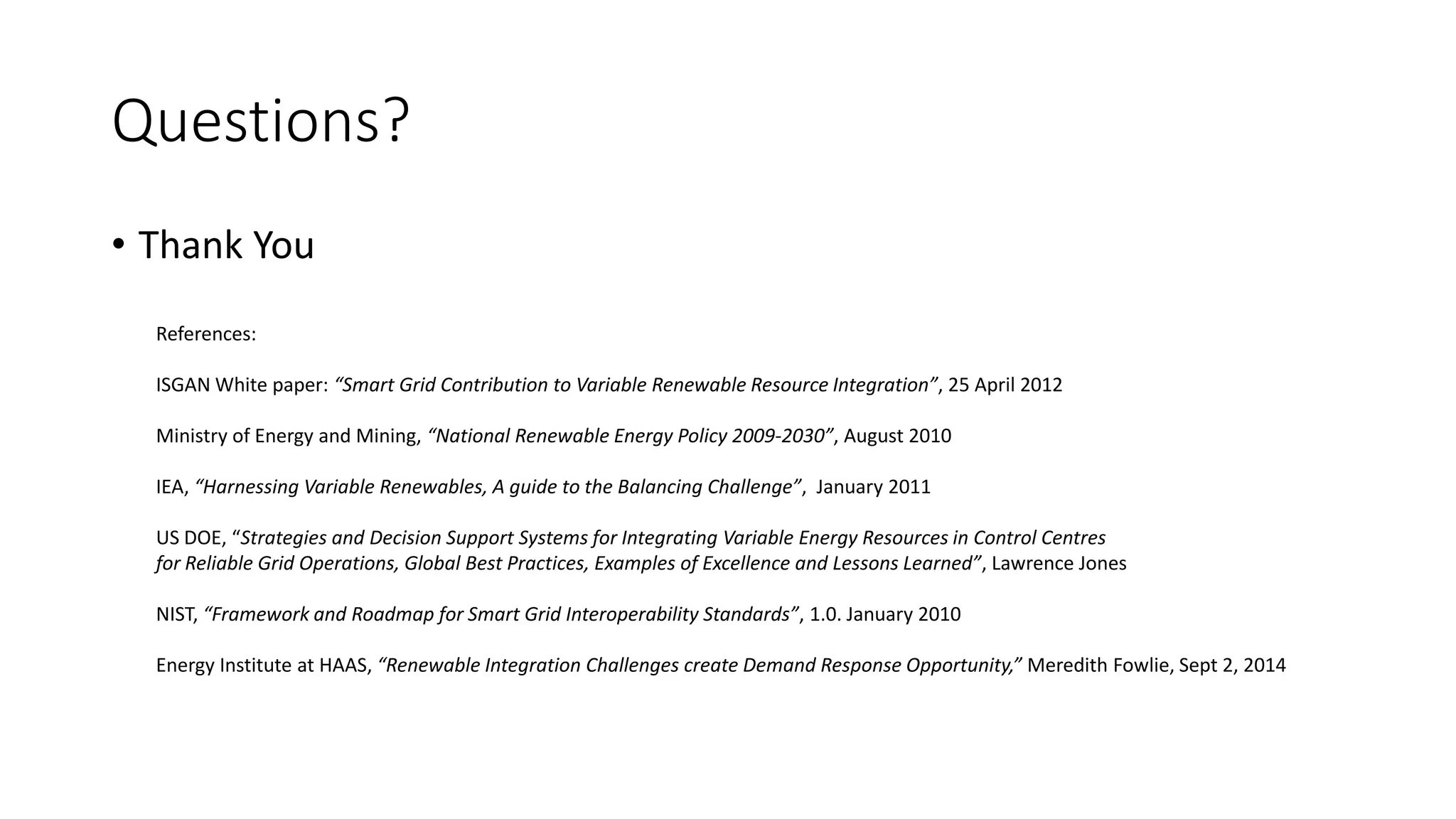 Questions?
• Thank You
References:
ISGAN White paper: “Smart Grid Contribution to Variable Renewable Resource Integration”, 25 April 2012
Ministry of Energy and Mining, “National Renewable Energy Policy 2009-2030”, August 2010
IEA, “Harnessing Variable Renewables, A guide to the Balancing Challenge”, January 2011
US DOE, “Strategies and Decision Support Systems for Integrating Variable Energy Resources in Control Centres
for Reliable Grid Operations, Global Best Practices, Examples of Excellence and Lessons Learned”, Lawrence Jones
NIST, “Framework and Roadmap for Smart Grid Interoperability Standards”, 1.0. January 2010
Energy Institute at HAAS, “Renewable Integration Challenges create Demand Response Opportunity,” Meredith Fowlie, Sept 2, 2014
 